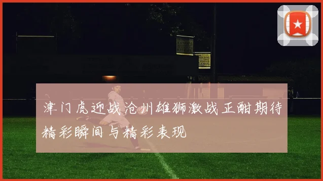 津门虎迎战沧州雄狮激战正酣期待精彩瞬间与精彩表现