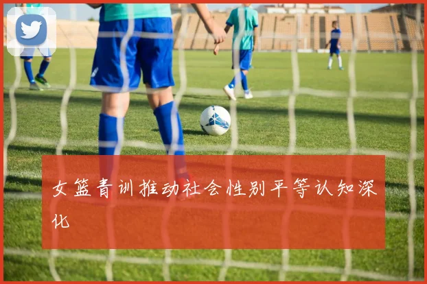 女篮青训推动社会性别平等认知深化