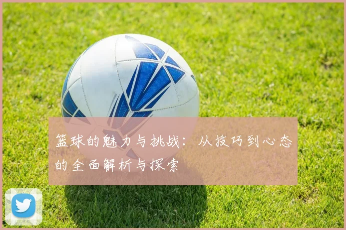 篮球的魅力与挑战：从技巧到心态的全面解析与探索