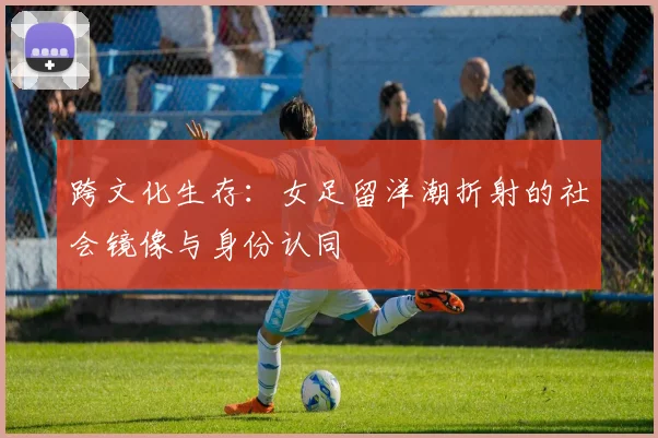 跨文化生存：女足留洋潮折射的社会镜像与身份认同