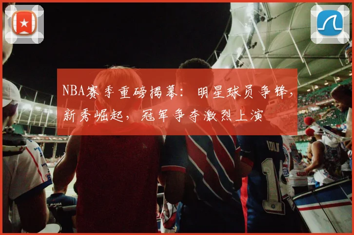NBA赛季重磅揭幕：明星球员争锋，新秀崛起，冠军争夺激烈上演