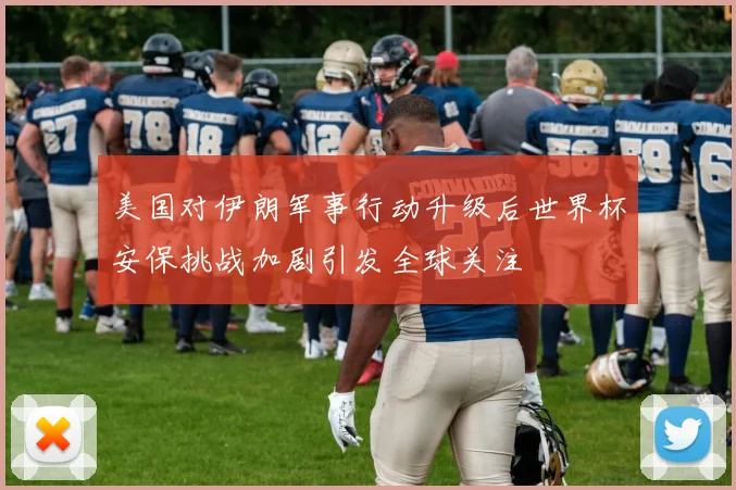 美国对伊朗军事行动升级后世界杯安保挑战加剧引发全球关注