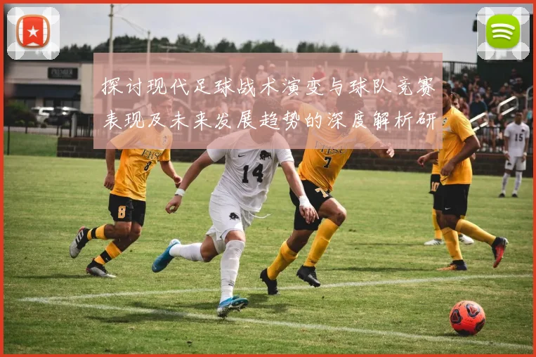 探讨现代足球战术演变与球队竞赛表现及未来发展趋势的深度解析研