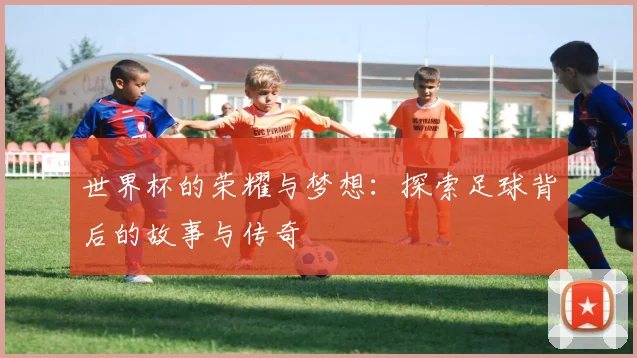 世界杯的荣耀与梦想：探索足球背后的故事与传奇