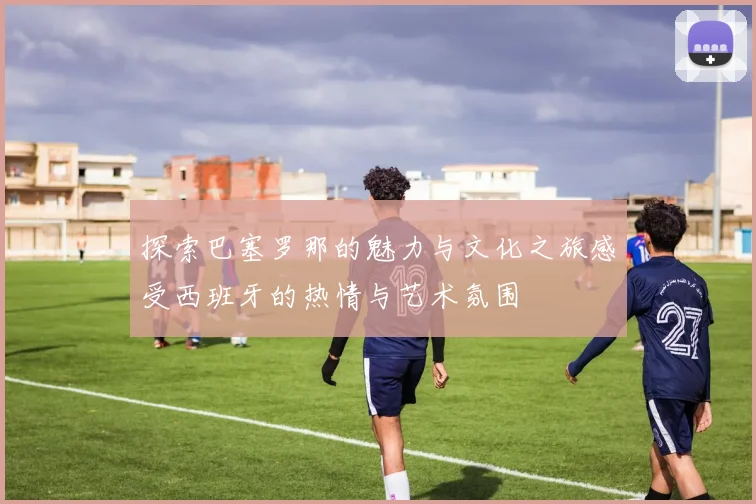 探索巴塞罗那的魅力与文化之旅感受西班牙的热情与艺术氛围