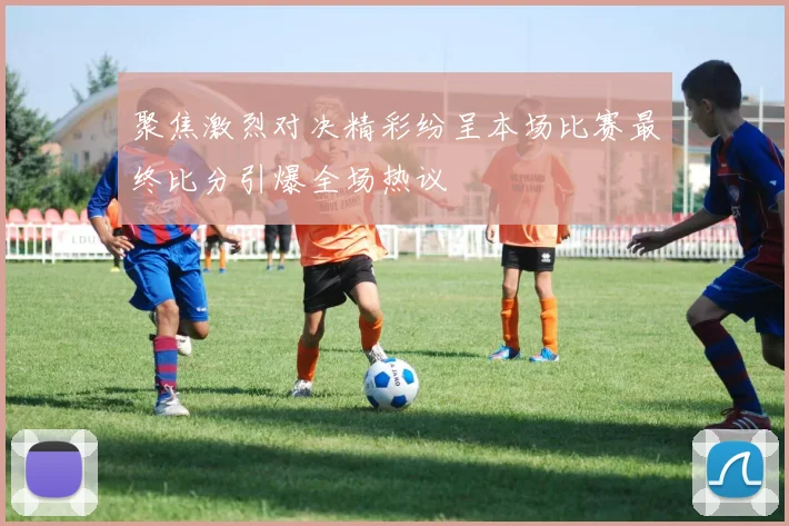 聚焦激烈对决精彩纷呈本场比赛最终比分引爆全场热议