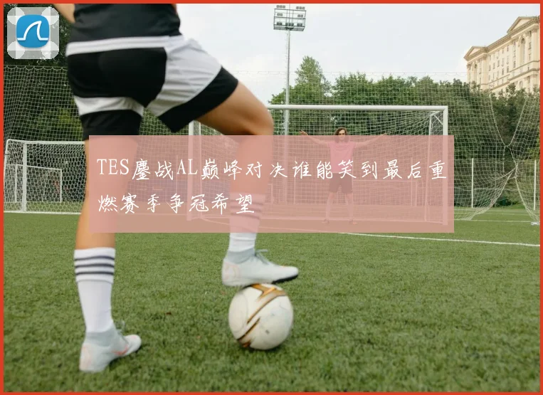 TES鏖战AL巅峰对决谁能笑到最后重燃赛季争冠希望