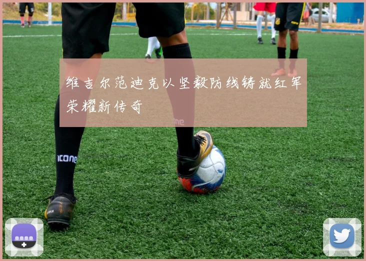 维吉尔范迪克以坚毅防线铸就红军荣耀新传奇